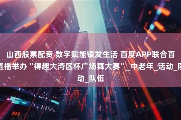 山西股票配资 数字赋能银发生活 百度APP联合百战直播举办“得趣大湾区杯广场舞大赛”_中老年_活动_队伍