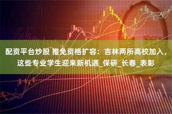 配资平台炒股 推免资格扩容：吉林两所高校加入，这些专业学生迎来新机遇_保研_长春_表彰