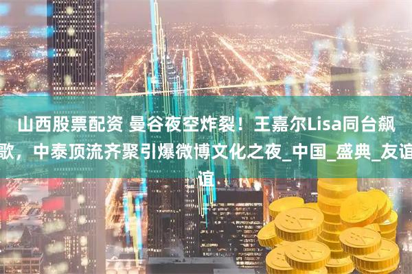 山西股票配资 曼谷夜空炸裂！王嘉尔Lisa同台飙歌，中泰顶流齐聚引爆微博文化之夜_中国_盛典_友谊