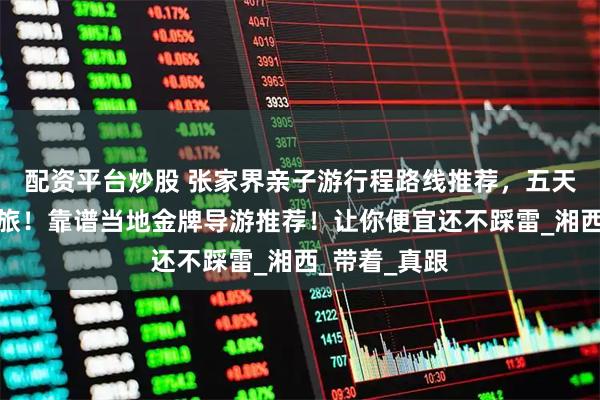 配资平台炒股 张家界亲子游行程路线推荐，五天四晚快乐之旅！靠谱当地金牌导游推荐！让你便宜还不踩雷_湘西_带着_真跟