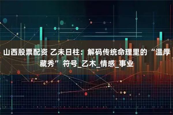 山西股票配资 乙未日柱：解码传统命理里的 “温厚藏秀” 符号_乙木_情感_事业