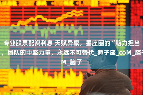 专业股票配资利息 天赋异禀，星座圈的“脑力担当”，团队的中坚力量，永远不可替代_狮子座_coM_脑子