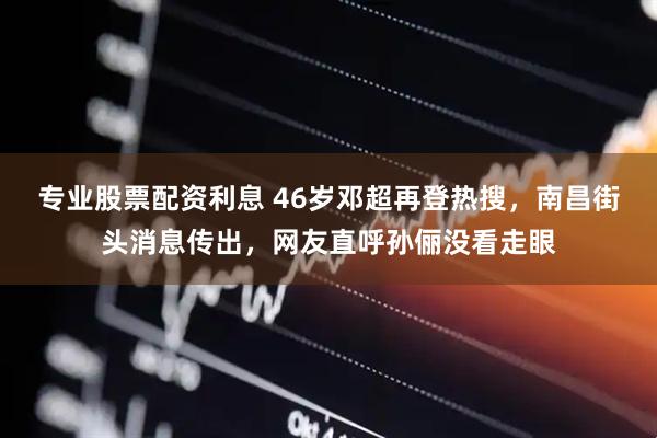 专业股票配资利息 46岁邓超再登热搜，南昌街头消息传出，网友直呼孙俪没看走眼