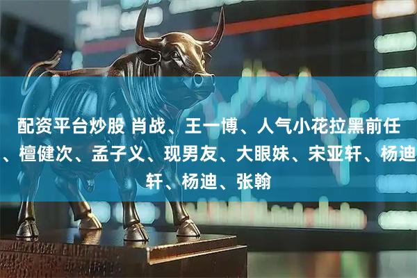 配资平台炒股 肖战、王一博、人气小花拉黑前任？热巴、檀健次、孟子义、现男友、大眼妹、宋亚轩、杨迪、张翰