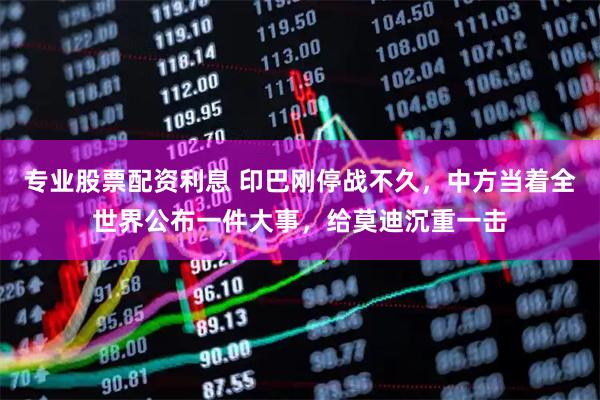 专业股票配资利息 印巴刚停战不久，中方当着全世界公布一件大事，给莫迪沉重一击