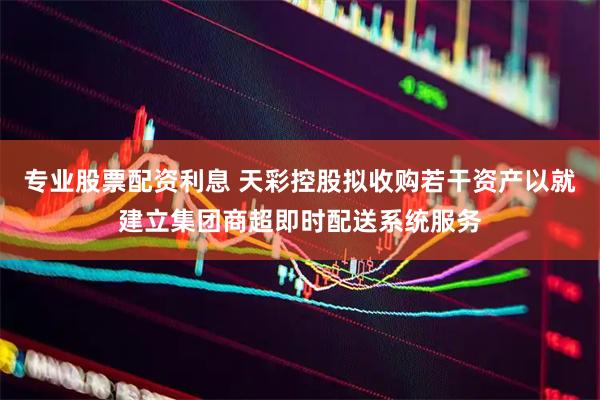 专业股票配资利息 天彩控股拟收购若干资产以就建立集团商超即时配送系统服务