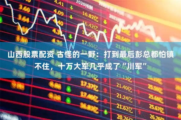 山西股票配资 古怪的一野：打到最后彭总都怕镇不住，十万大军几乎成了“川军”