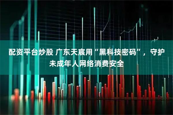 配资平台炒股 广东天宸用“黑科技密码”，守护未成年人网络消费安全