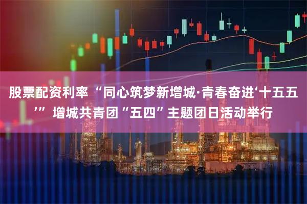 股票配资利率 “同心筑梦新增城·青春奋进‘十五五’” 增城共青团“五四”主题团日活动举行
