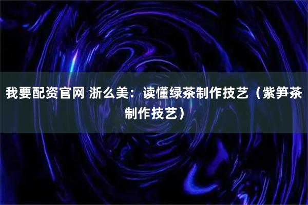 我要配资官网 浙么美：读懂绿茶制作技艺（紫笋茶制作技艺）