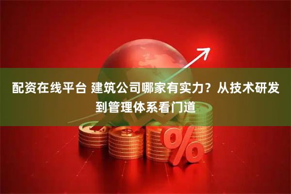配资在线平台 建筑公司哪家有实力？从技术研发到管理体系看门道